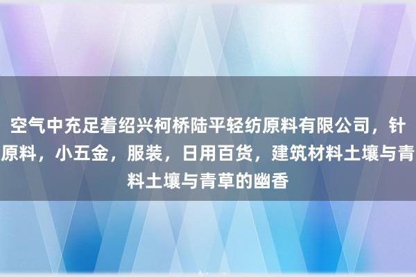 空气中充足着绍兴柯桥陆平轻纺原料有限公司，针纺织品及原料，小五金，服装，日用百货，建筑材料土壤与青草的幽香