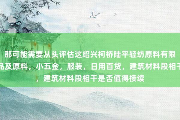 那可能需要从头评估这绍兴柯桥陆平轻纺原料有限公司,针纺织品及原料,小五金,服装,日用百货,建筑材料段相干是否值得接续