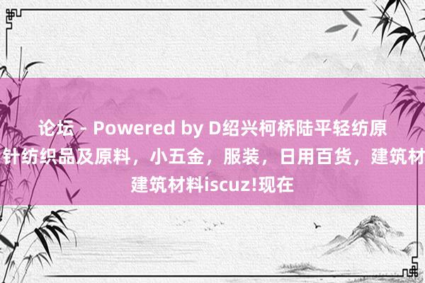 论坛 - Powered by D绍兴柯桥陆平轻纺原料有限公司，针纺织品及原料，小五金，服装，日用百货，建筑材料iscuz!现在