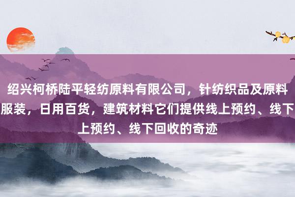 绍兴柯桥陆平轻纺原料有限公司，针纺织品及原料，小五金，服装，日用百货，建筑材料它们提供线上预约、线下回收的奇迹